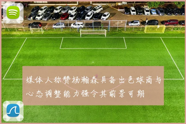 媒体人称赞杨瀚森具备出色球商与心态调整能力强令其前景可期