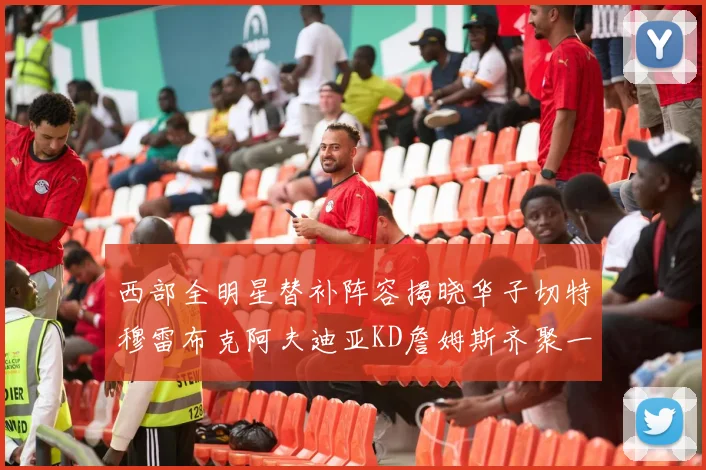 西部全明星替补阵容揭晓华子切特穆雷布克阿夫迪亚KD詹姆斯齐聚一堂