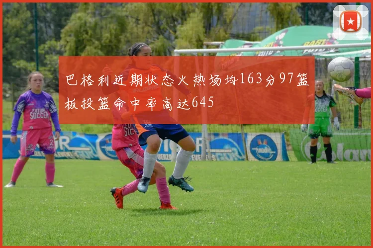 巴格利近期状态火热场均163分97篮板投篮命中率高达645