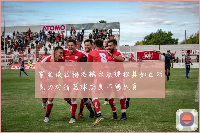 霍里谈拉梅洛鲍尔表现称其如白巧克力对待篮球态度不够认真
