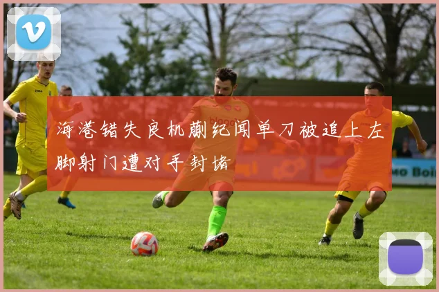 海港错失良机蒯纪闻单刀被追上左脚射门遭对手封堵