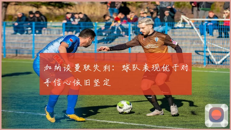 加纳谈曼联失利：球队表现优于对手信心依旧坚定