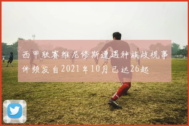 西甲联赛维尼修斯遭遇种族歧视事件频发自2021年10月已达26起