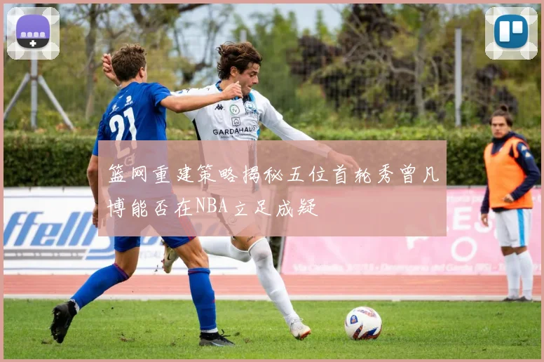 篮网重建策略揭秘五位首轮秀曾凡博能否在NBA立足成疑