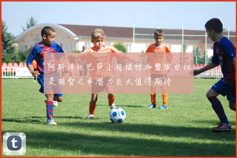 阿斯评论巴萨小将福特加盟埃尔切是明智之举潜力巨大值得期待