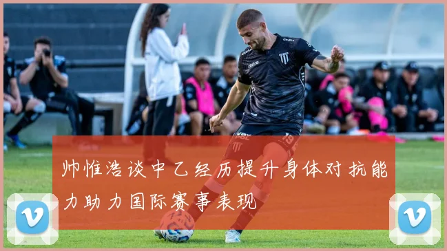 帅惟浩谈中乙经历提升身体对抗能力助力国际赛事表现