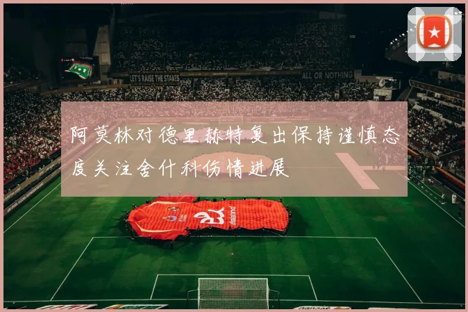 阿莫林对德里赫特复出保持谨慎态度关注舍什科伤情进展