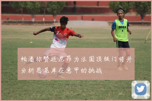 帕潘称赞迈尼昂为法国顶级门将并分析恩昆库在意甲的挑战