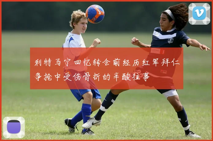 利特马宁回忆转会前经历红军拜仁争抢中受伤骨折的辛酸往事
