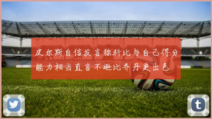 皮尔斯自信发言称科比与自己得分能力相当直言不逊比乔丹更出色