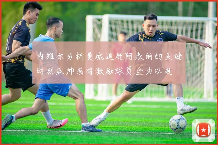 内维尔分析曼城追赶阿森纳的关键时刻瓜帅或将激励球员全力以赴