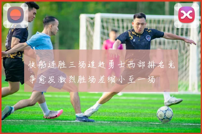 快船连胜三场追赶勇士西部排名竞争愈发激烈胜场差缩小至一场