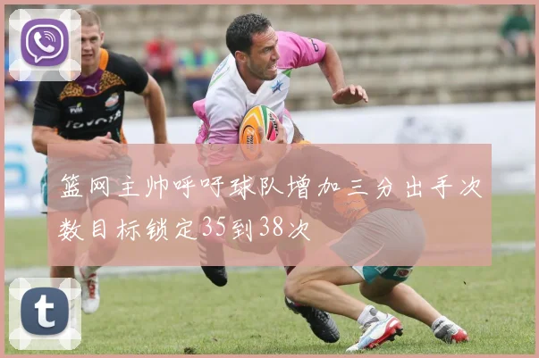 篮网主帅呼吁球队增加三分出手次数目标锁定35到38次