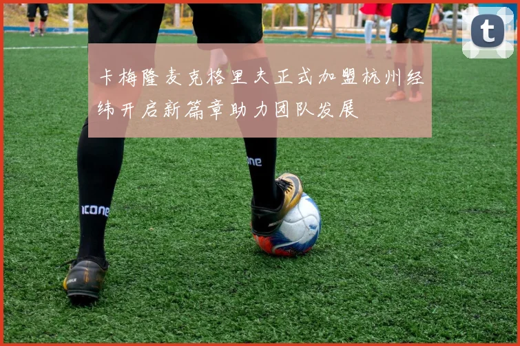 卡梅隆麦克格里夫正式加盟杭州经纬开启新篇章助力团队发展