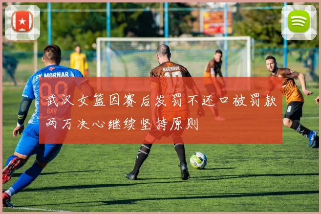 武汉女篮因赛后发罚不还口被罚款两万决心继续坚持原则
