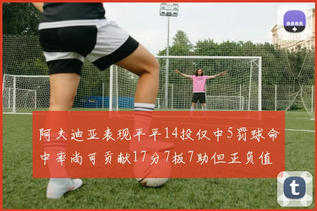 阿夫迪亚表现平平14投仅中5罚球命中率尚可贡献17分7板7助但正负值惨淡