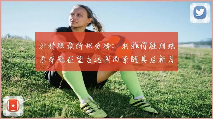 沙特联最新积分榜：利雅得胜利绝杀夺冠在望吉达国民紧随其后新月争夺激烈