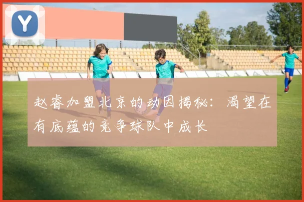 赵睿加盟北京的动因揭秘：渴望在有底蕴的竞争球队中成长