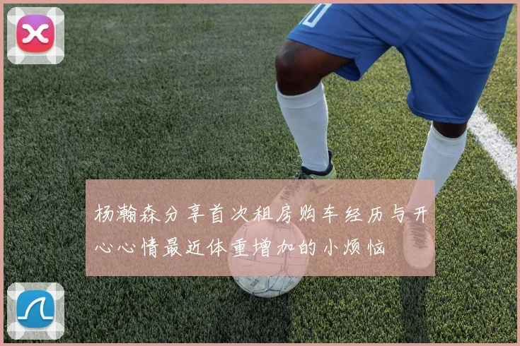 杨瀚森分享首次租房购车经历与开心心情最近体重增加的小烦恼