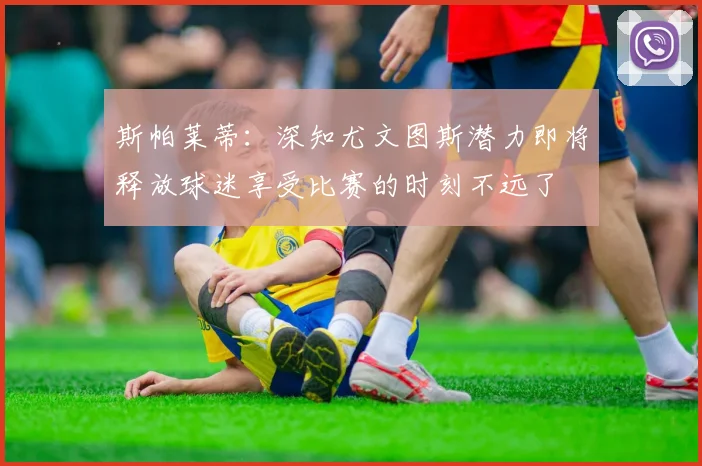 斯帕莱蒂：深知尤文图斯潜力即将释放球迷享受比赛的时刻不远了