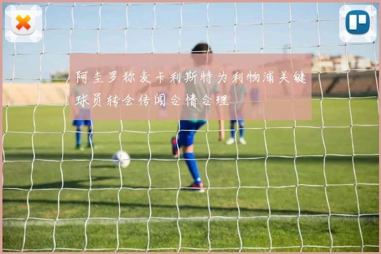 阿圭罗称麦卡利斯特为利物浦关键球员转会传闻合情合理