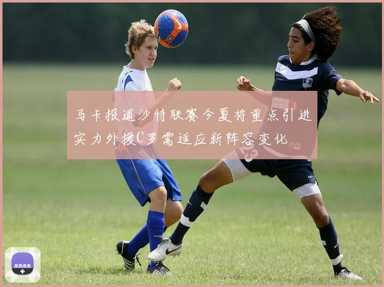 马卡报道沙特联赛今夏将重点引进实力外援C罗需适应新阵容变化