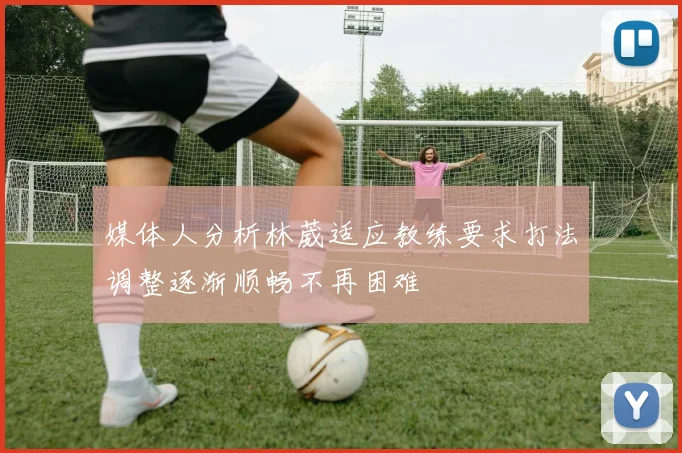媒体人分析林葳适应教练要求打法调整逐渐顺畅不再困难